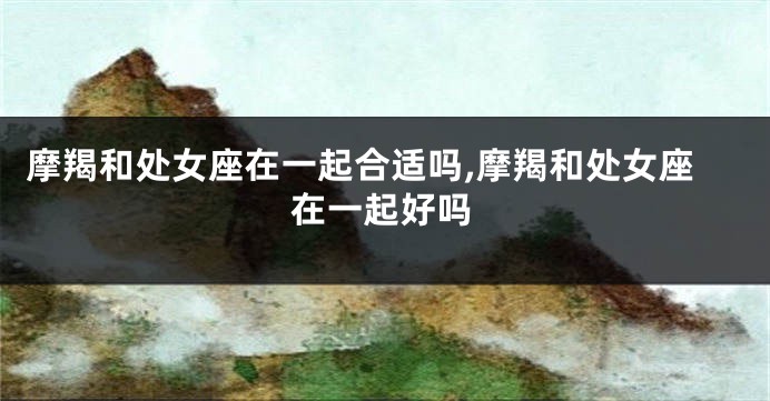 摩羯和处女座在一起合适吗,摩羯和处女座在一起好吗