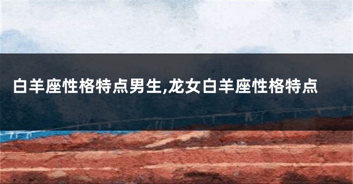 白羊座性格特点男生,龙女白羊座性格特点
