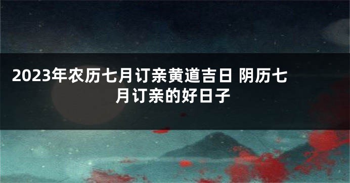 2023年农历七月订亲黄道吉日 阴历七月订亲的好日子