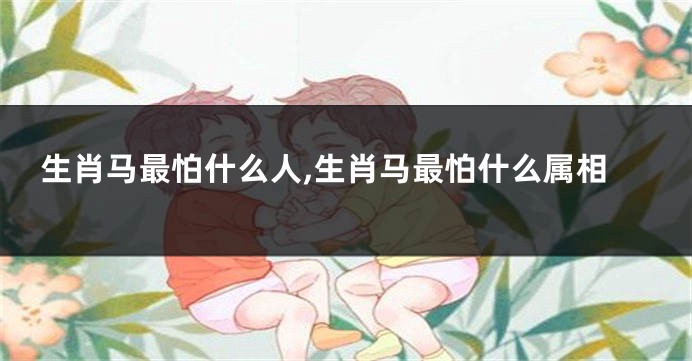 生肖马最怕什么人,生肖马最怕什么属相