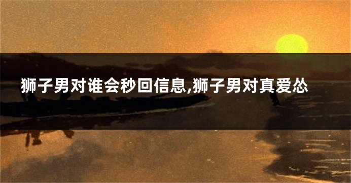狮子男对谁会秒回信息,狮子男对真爱怂