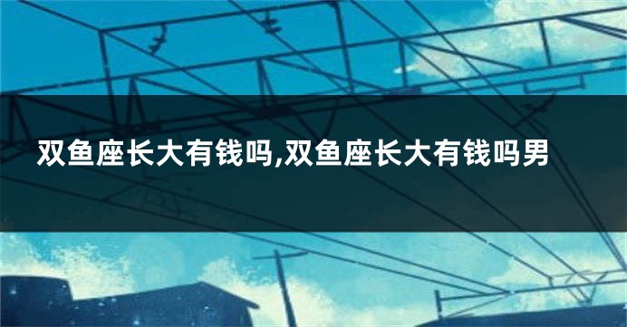 双鱼座长大有钱吗,双鱼座长大有钱吗男