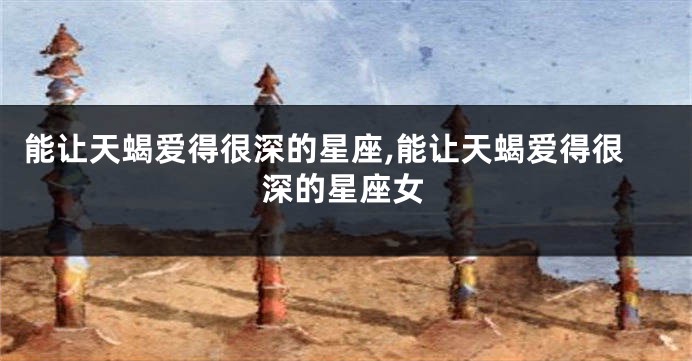 能让天蝎爱得很深的星座,能让天蝎爱得很深的星座女