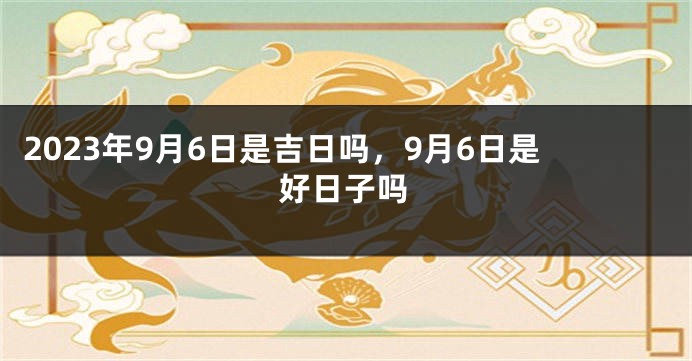 2023年9月6日是吉日吗，9月6日是好日子吗