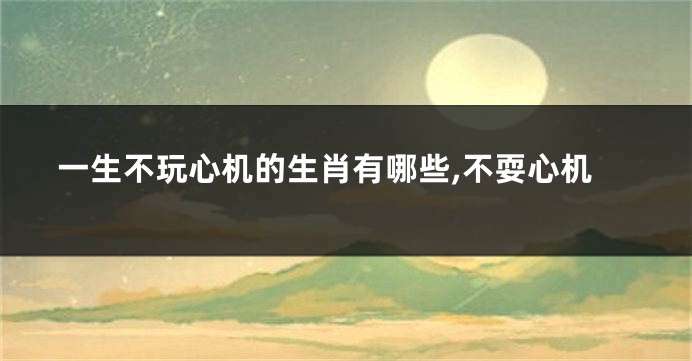一生不玩心机的生肖有哪些,不耍心机
