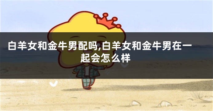 白羊女和金牛男配吗,白羊女和金牛男在一起会怎么样