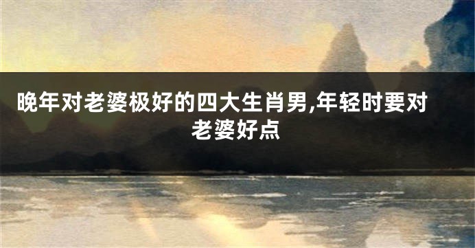 晚年对老婆极好的四大生肖男,年轻时要对老婆好点
