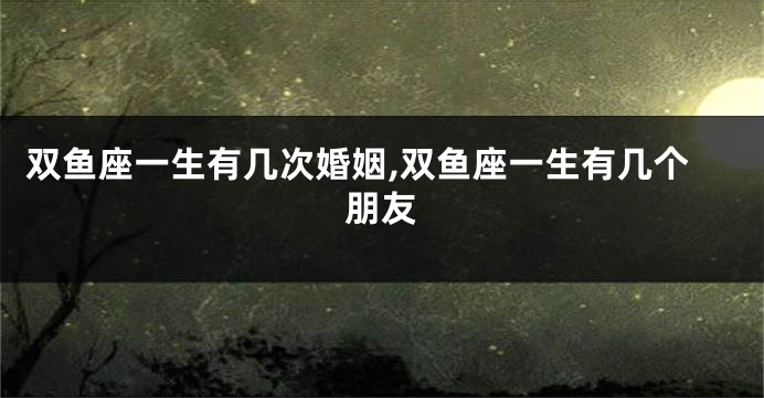 双鱼座一生有几次婚姻,双鱼座一生有几个朋友