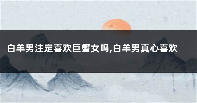 白羊男注定喜欢巨蟹女吗,白羊男真心喜欢