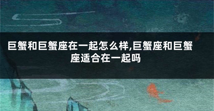 巨蟹和巨蟹座在一起怎么样,巨蟹座和巨蟹座适合在一起吗