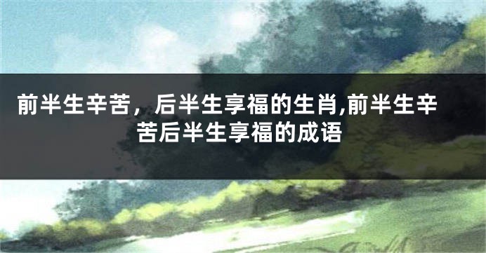 前半生辛苦，后半生享福的生肖,前半生辛苦后半生享福的成语