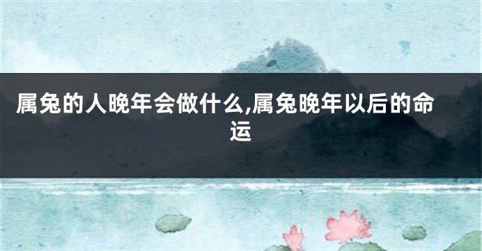 属兔的人晚年会做什么,属兔晚年以后的命运