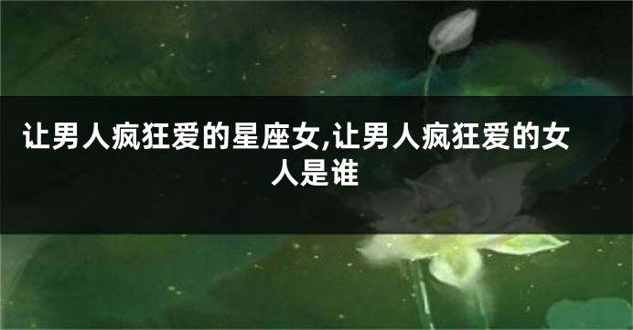 让男人疯狂爱的星座女,让男人疯狂爱的女人是谁