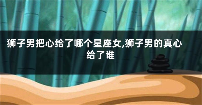 狮子男把心给了哪个星座女,狮子男的真心给了谁