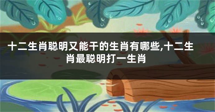 十二生肖聪明又能干的生肖有哪些,十二生肖最聪明打一生肖