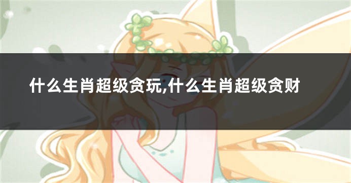 什么生肖超级贪玩,什么生肖超级贪财