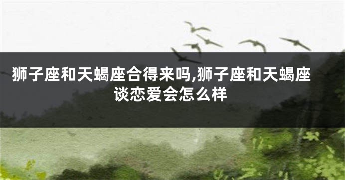 狮子座和天蝎座合得来吗,狮子座和天蝎座谈恋爱会怎么样