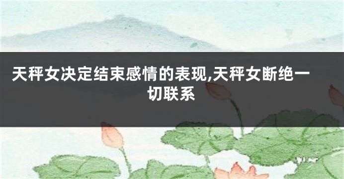 天秤女决定结束感情的表现,天秤女断绝一切联系
