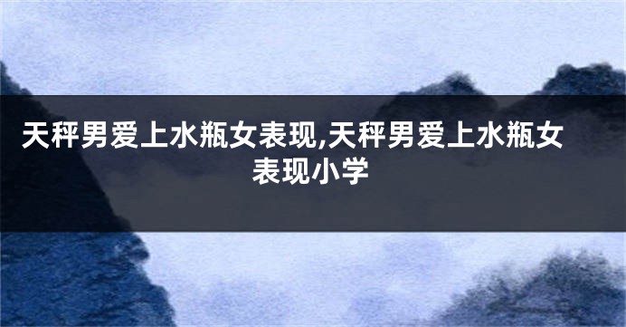 天秤男爱上水瓶女表现,天秤男爱上水瓶女表现小学