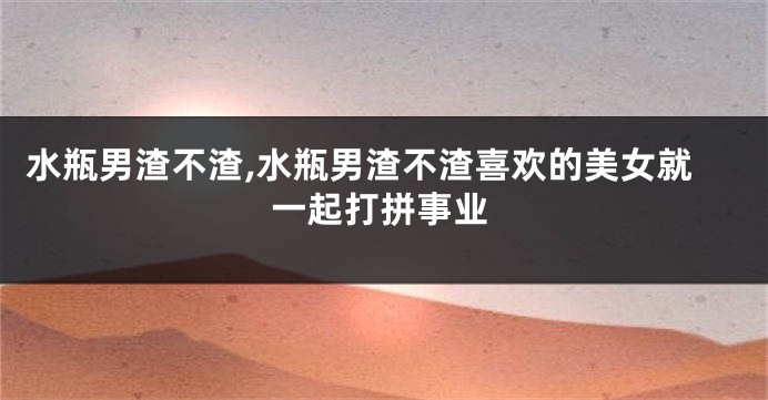水瓶男渣不渣,水瓶男渣不渣喜欢的美女就一起打拼事业