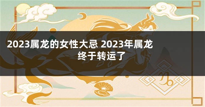 2023属龙的女性大忌 2023年属龙终于转运了