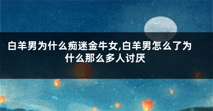 白羊男为什么痴迷金牛女,白羊男怎么了为什么那么多人讨厌