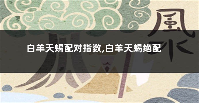 白羊天蝎配对指数,白羊天蝎绝配