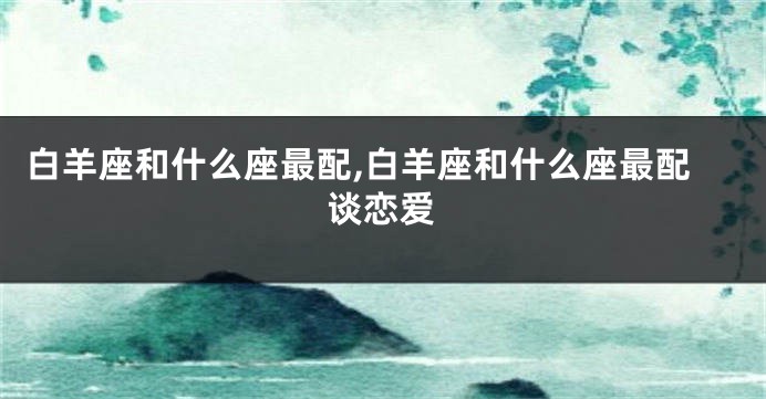 白羊座和什么座最配,白羊座和什么座最配谈恋爱