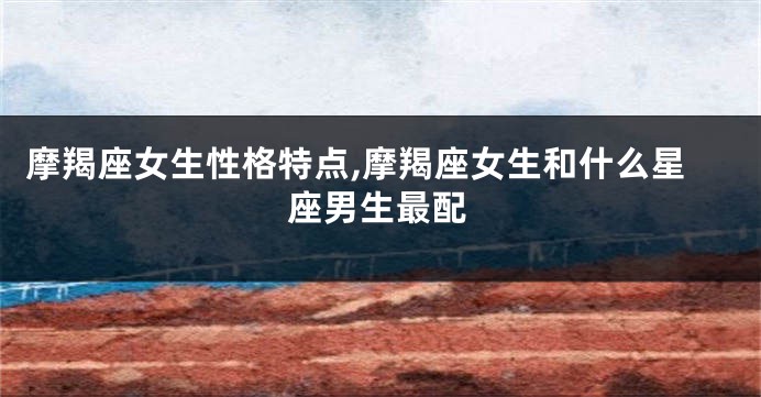 摩羯座女生性格特点,摩羯座女生和什么星座男生最配