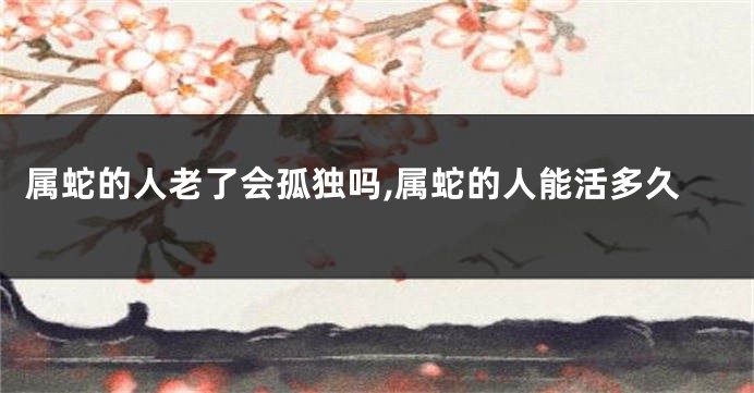 属蛇的人老了会孤独吗,属蛇的人能活多久