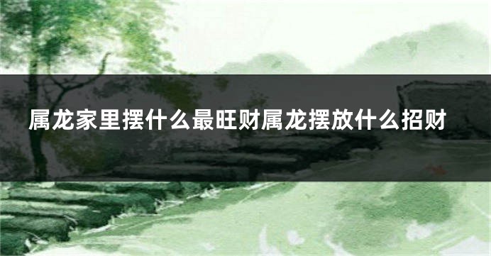 属龙家里摆什么最旺财属龙摆放什么招财