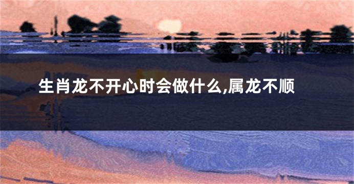生肖龙不开心时会做什么,属龙不顺