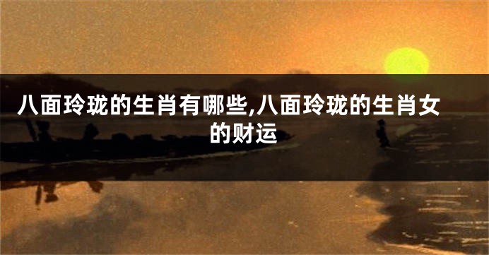 八面玲珑的生肖有哪些,八面玲珑的生肖女的财运