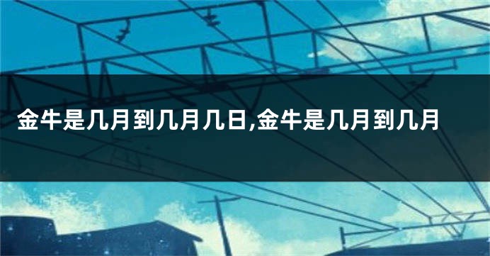 金牛是几月到几月几日,金牛是几月到几月