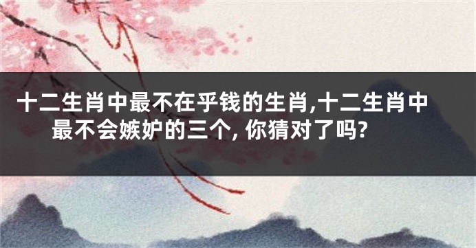 十二生肖中最不在乎钱的生肖,十二生肖中最不会嫉妒的三个, 你猜对了吗?