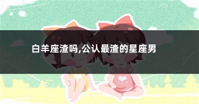白羊座渣吗,公认最渣的星座男
