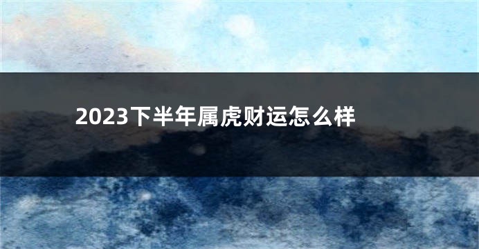 2023下半年属虎财运怎么样