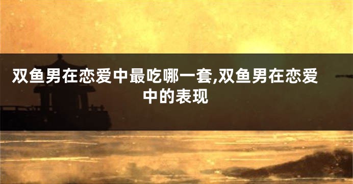 双鱼男在恋爱中最吃哪一套,双鱼男在恋爱中的表现