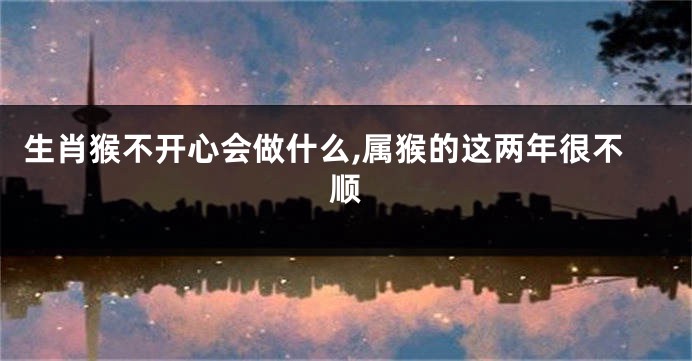 生肖猴不开心会做什么,属猴的这两年很不顺