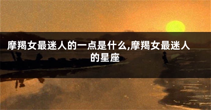 摩羯女最迷人的一点是什么,摩羯女最迷人的星座