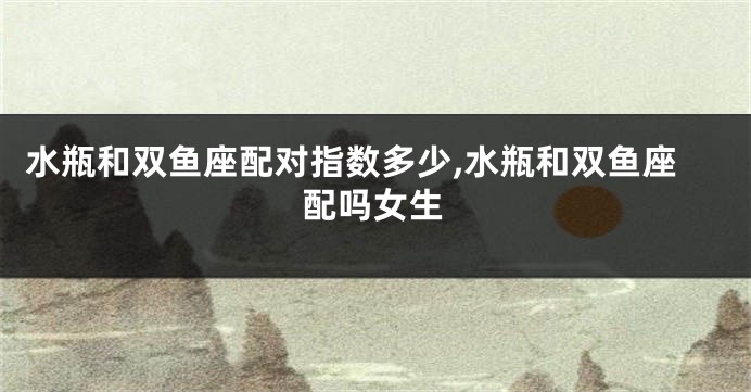 水瓶和双鱼座配对指数多少,水瓶和双鱼座配吗女生