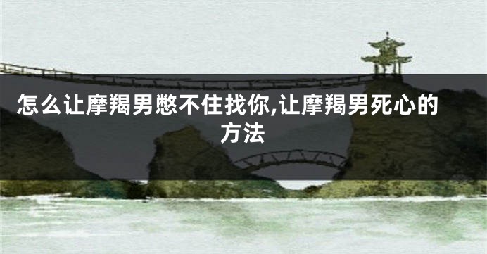 怎么让摩羯男憋不住找你,让摩羯男死心的方法