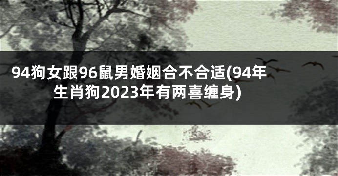 94狗女跟96鼠男婚姻合不合适(94年生肖狗2023年有两喜缠身)