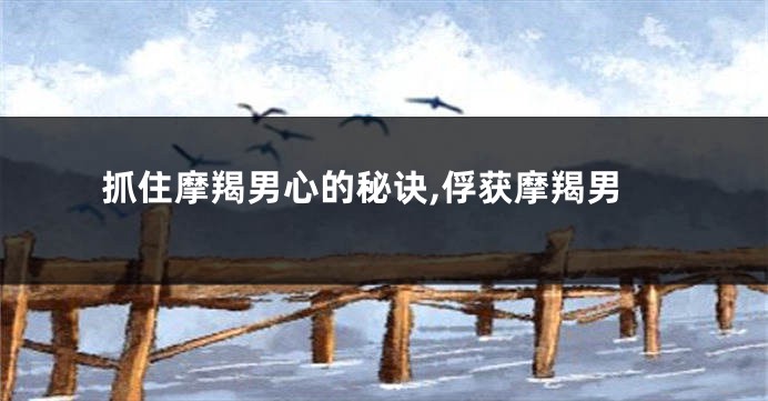 抓住摩羯男心的秘诀,俘获摩羯男