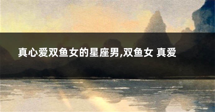 真心爱双鱼女的星座男,双鱼女 真爱