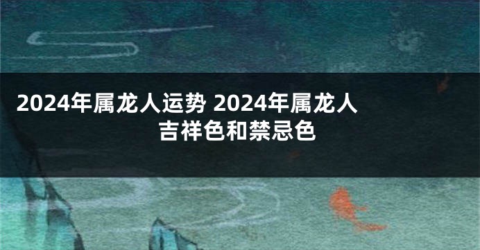 2024年属龙人运势 2024年属龙人吉祥色和禁忌色