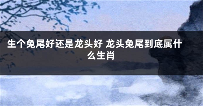 生个兔尾好还是龙头好 龙头兔尾到底属什么生肖
