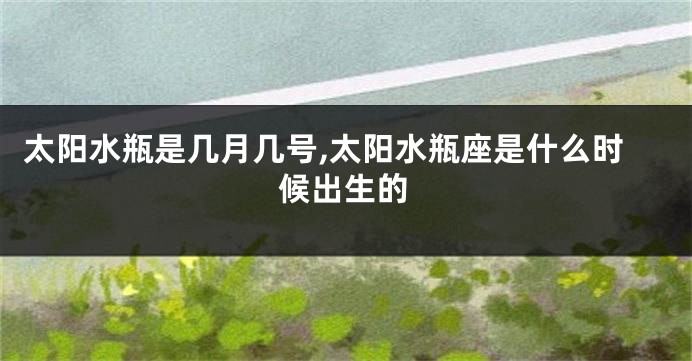 太阳水瓶是几月几号,太阳水瓶座是什么时候出生的
