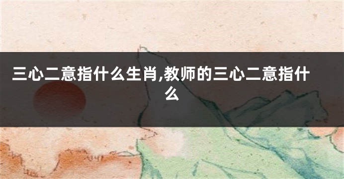 三心二意指什么生肖,教师的三心二意指什么