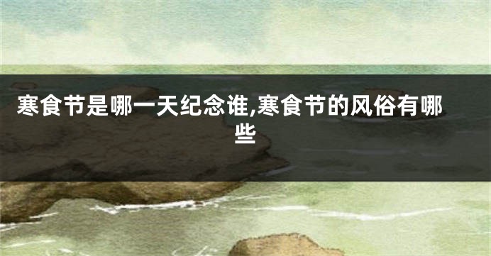 寒食节是哪一天纪念谁,寒食节的风俗有哪些